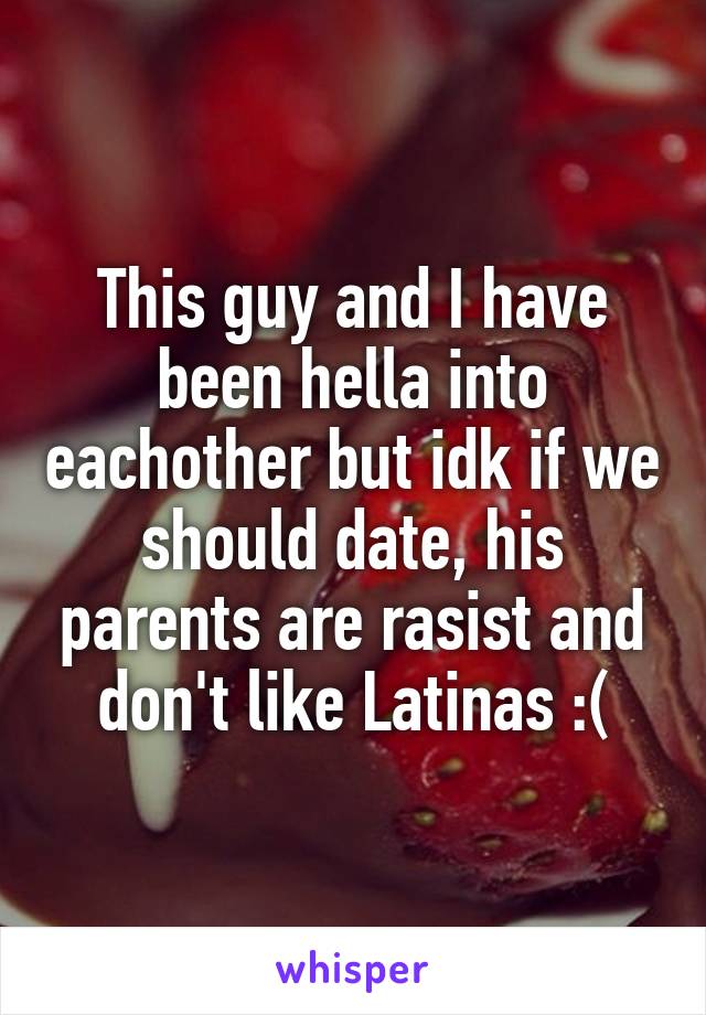 This guy and I have been hella into eachother but idk if we should date, his parents are rasist and don't like Latinas :(