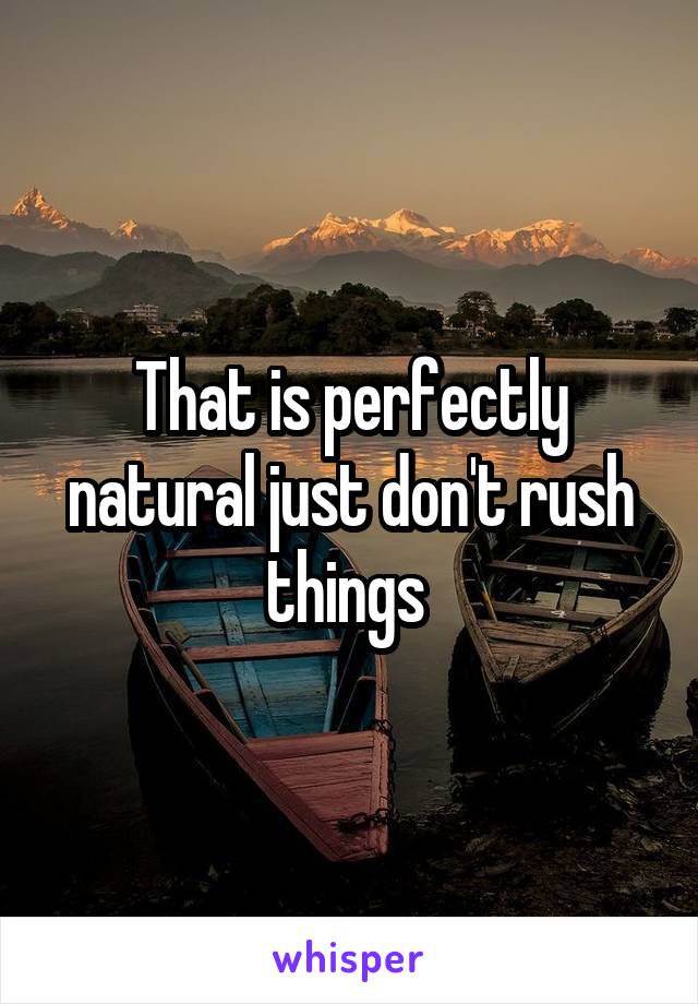 That is perfectly natural just don't rush things 