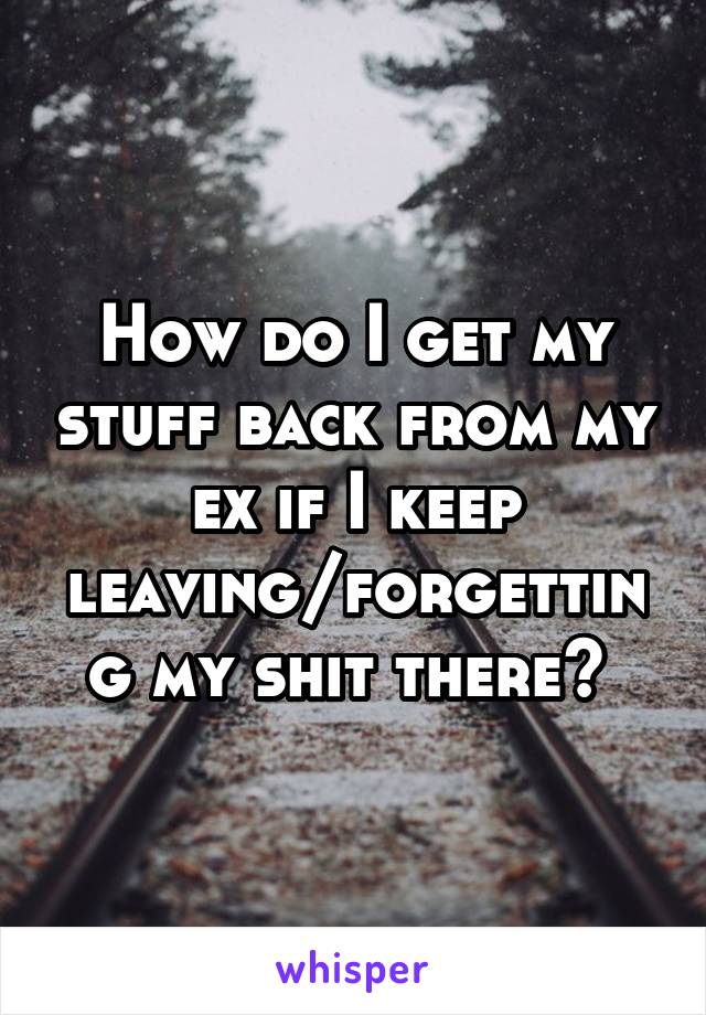 How do I get my stuff back from my ex if I keep leaving/forgetting my shit there? 