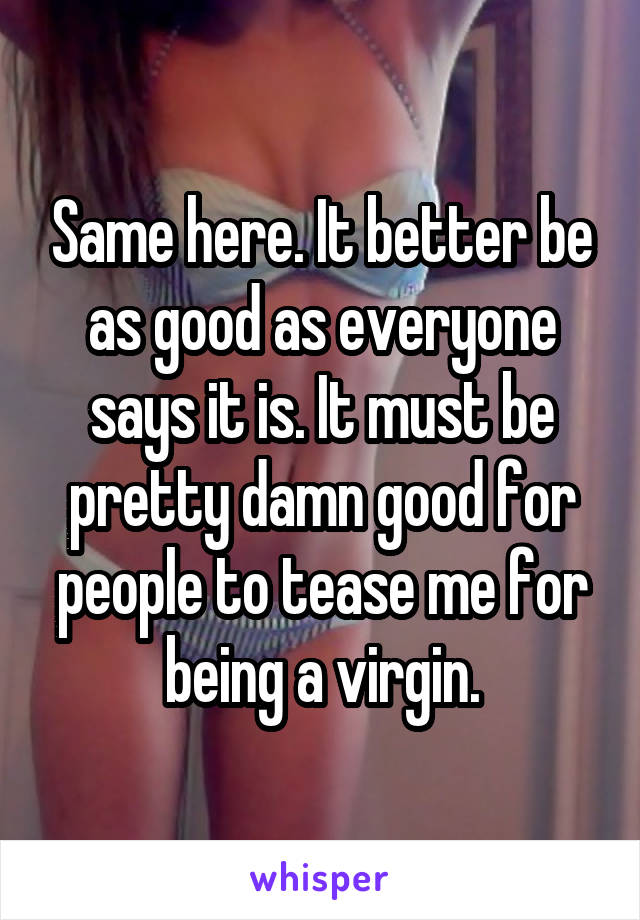 Same here. It better be as good as everyone says it is. It must be pretty damn good for people to tease me for being a virgin.