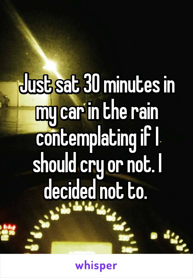 Just sat 30 minutes in my car in the rain contemplating if I should cry or not. I decided not to. 