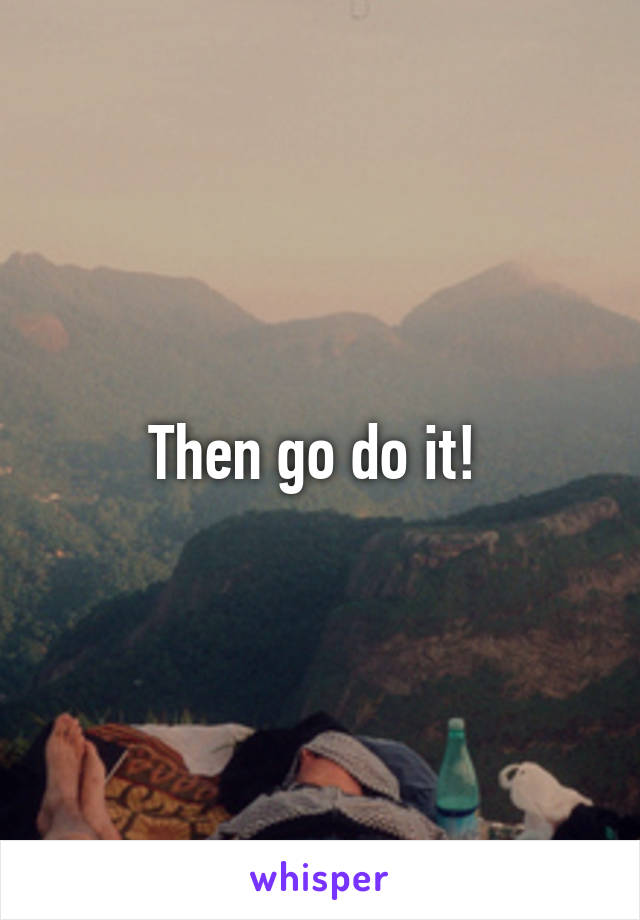 Then go do it! 