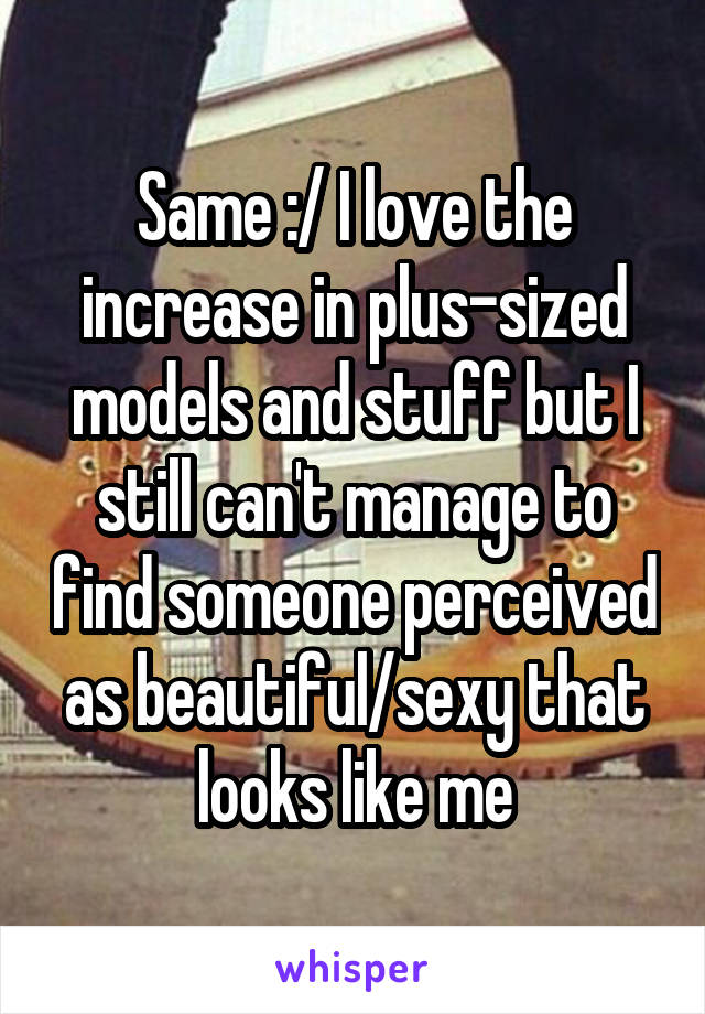 Same :/ I love the increase in plus-sized models and stuff but I still can't manage to find someone perceived as beautiful/sexy that looks like me