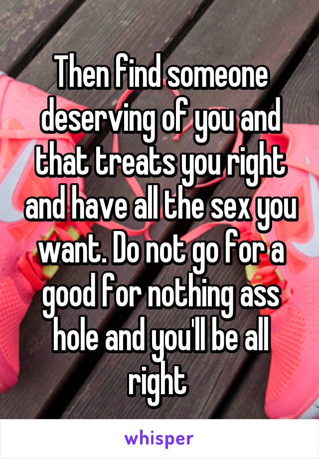 Then find someone deserving of you and that treats you right and have all the sex you want. Do not go for a good for nothing ass hole and you'll be all right 