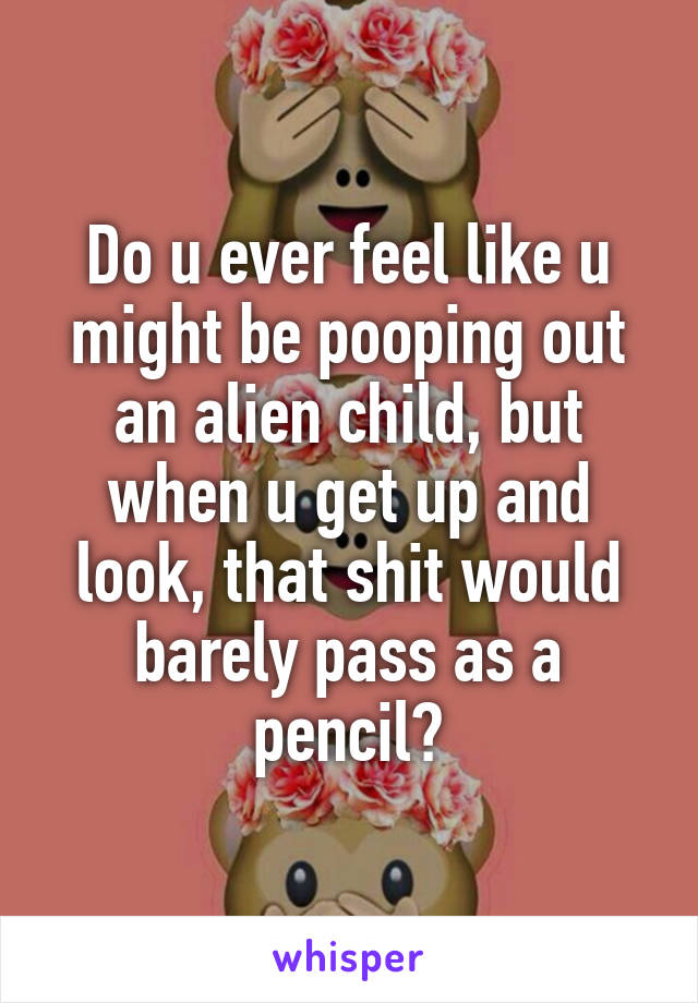 Do u ever feel like u might be pooping out an alien child, but when u get up and look, that shit would barely pass as a pencil?