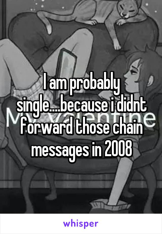 I am probably single....because i didnt forward those chain messages in 2008