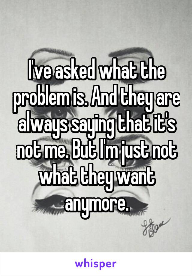 I've asked what the problem is. And they are always saying that it's not me. But I'm just not what they want anymore.