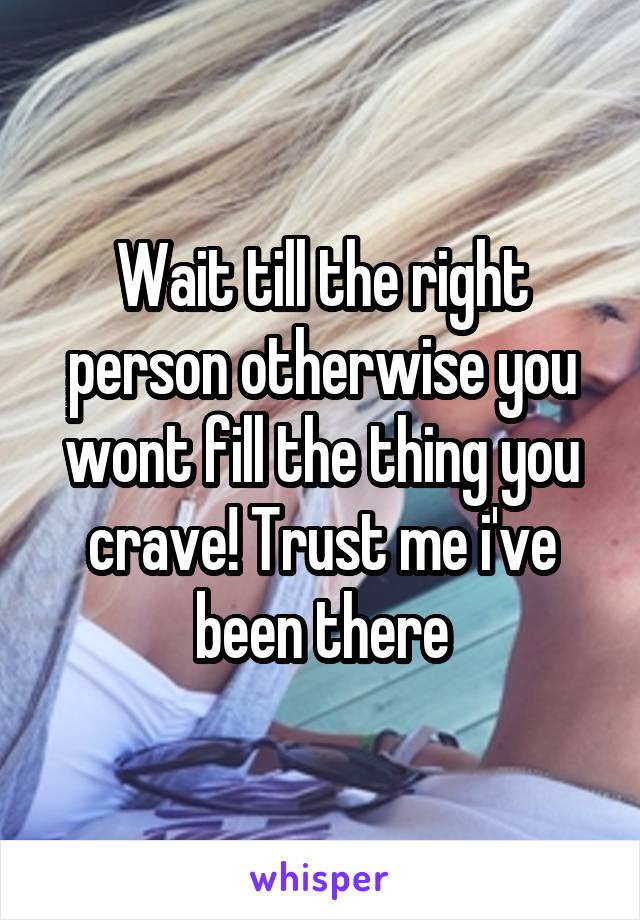 Wait till the right person otherwise you wont fill the thing you crave! Trust me i've been there