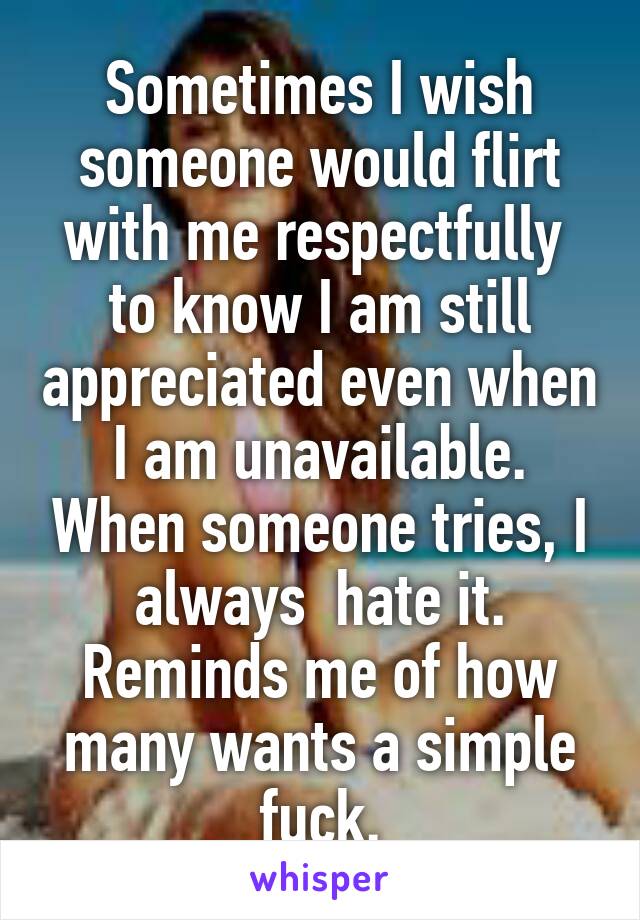 Sometimes I wish someone would flirt with me respectfully  to know I am still appreciated even when I am unavailable. When someone tries, I always  hate it. Reminds me of how many wants a simple fuck.