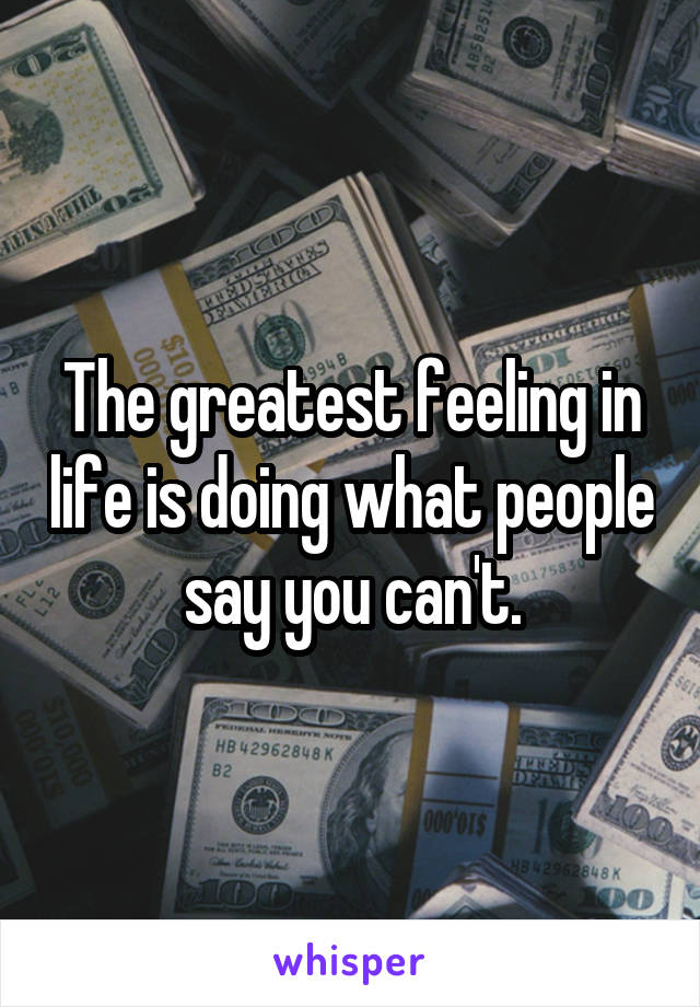 The greatest feeling in life is doing what people say you can't.