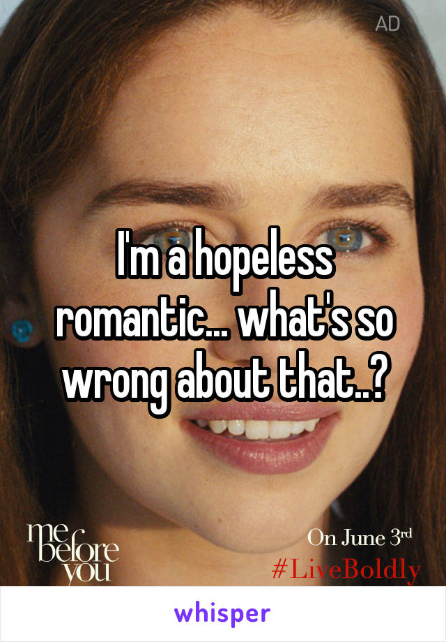 I'm a hopeless romantic... what's so wrong about that..?