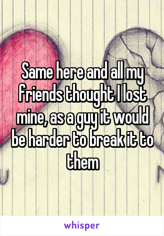 Same here and all my friends thought I lost mine, as a guy it would be harder to break it to them