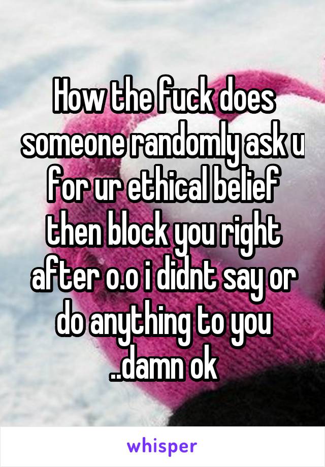 How the fuck does someone randomly ask u for ur ethical belief then block you right after o.o i didnt say or do anything to you ..damn ok