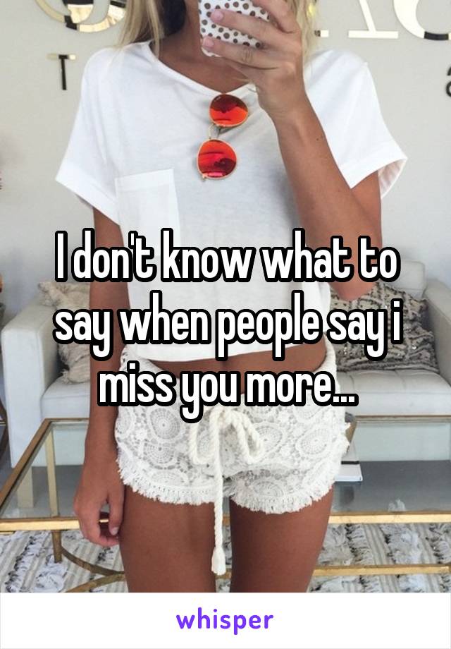 I don't know what to say when people say i miss you more...