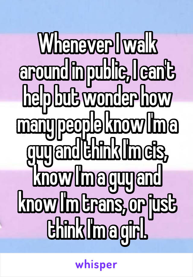 Whenever I walk around in public, I can't help but wonder how many people know I'm a guy and think I'm cis, know I'm a guy and know I'm trans, or just think I'm a girl.