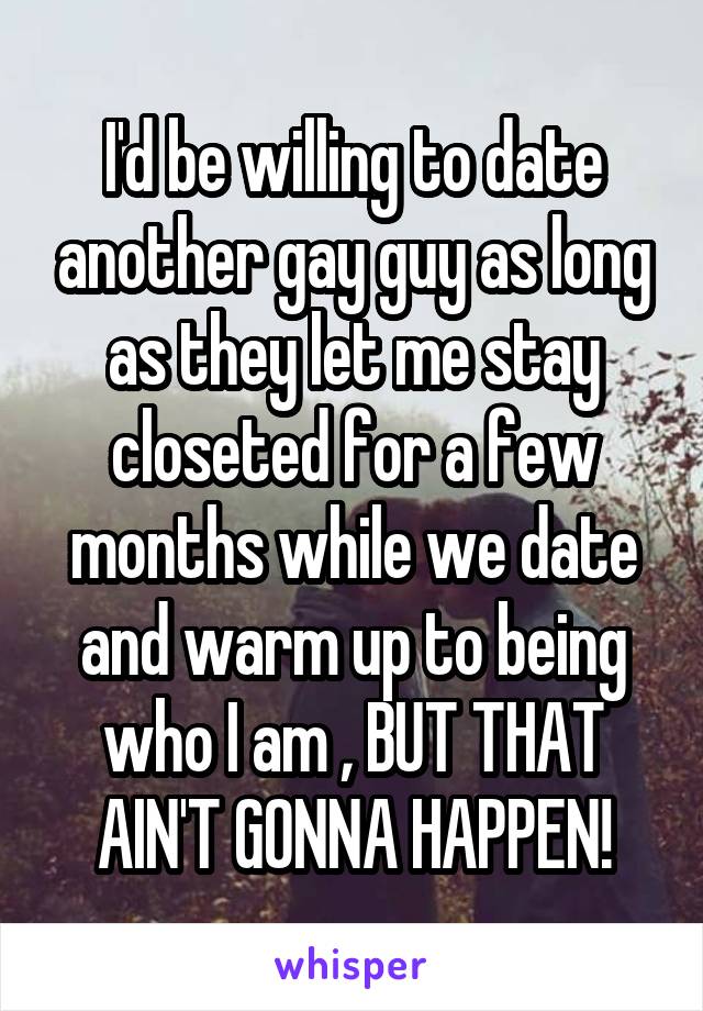 I'd be willing to date another gay guy as long as they let me stay closeted for a few months while we date and warm up to being who I am , BUT THAT AIN'T GONNA HAPPEN!