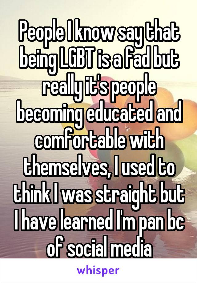 People I know say that being LGBT is a fad but really it's people becoming educated and comfortable with themselves, I used to think I was straight but I have learned I'm pan bc of social media