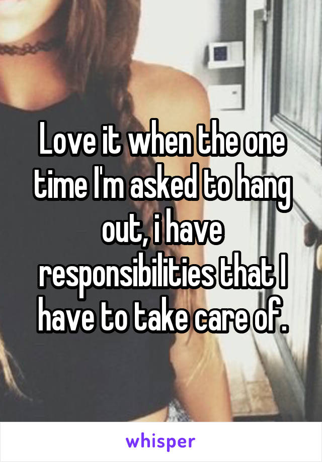 Love it when the one time I'm asked to hang out, i have responsibilities that I have to take care of.