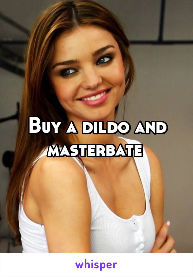 Buy a dildo and masterbate 