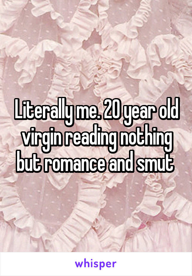 Literally me. 20 year old virgin reading nothing but romance and smut 