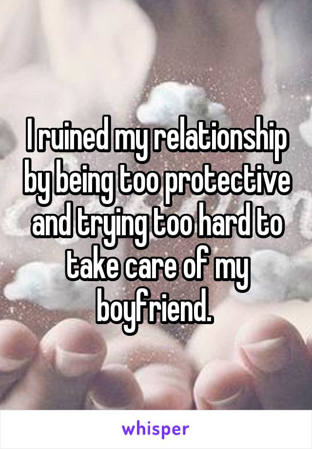 I ruined my relationship by being too protective and trying too hard to take care of my boyfriend. 