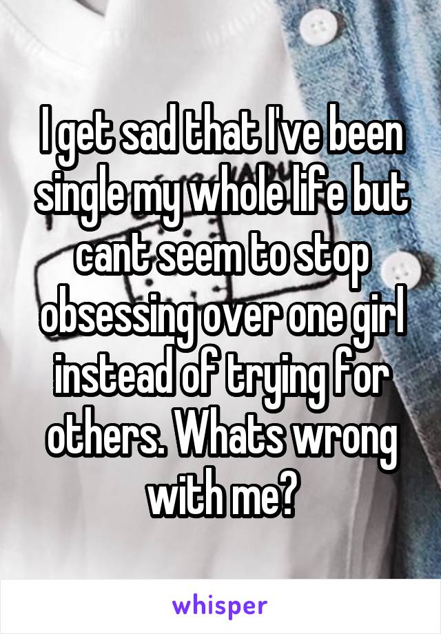 I get sad that I've been single my whole life but cant seem to stop obsessing over one girl instead of trying for others. Whats wrong with me?