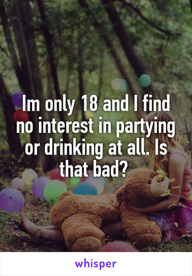 Im only 18 and I find no interest in partying or drinking at all. Is that bad? 