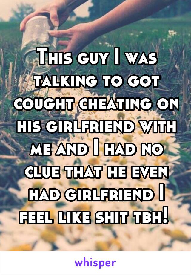 This guy I was talking to got cought cheating on his girlfriend with me and I had no clue that he even had girlfriend I feel like shit tbh! 