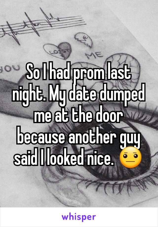 So I had prom last night. My date dumped me at the door because another guy said I looked nice. 😐