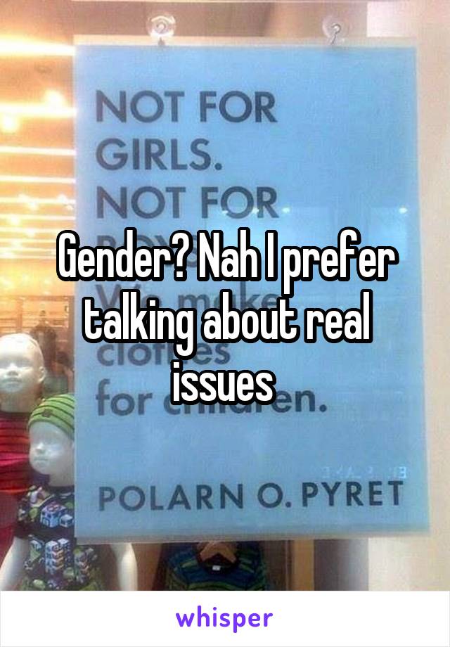 Gender? Nah I prefer talking about real issues 