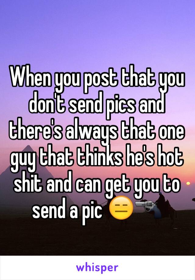 When you post that you don't send pics and there's always that one guy that thinks he's hot shit and can get you to send a pic 😑🔫