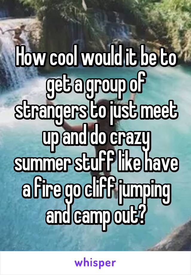 How cool would it be to get a group of strangers to just meet up and do crazy summer stuff like have a fire go cliff jumping and camp out?