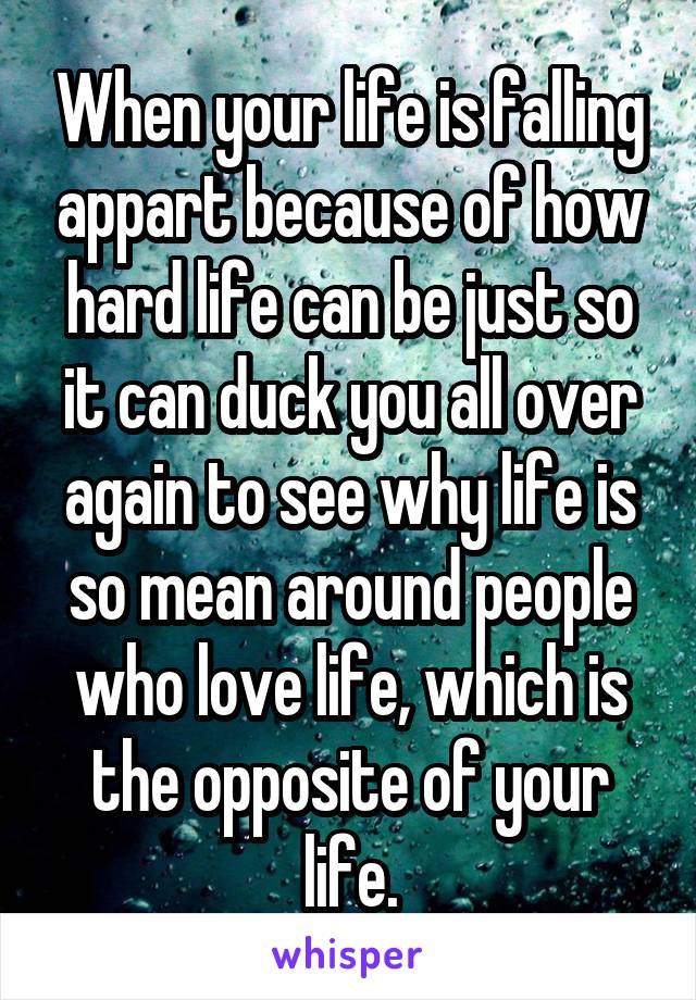 When your life is falling appart because of how hard life can be just so it can duck you all over again to see why life is so mean around people who love life, which is the opposite of your life.