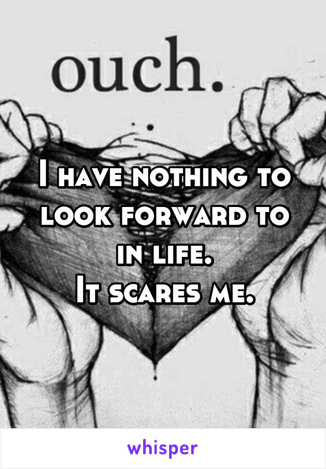 I have nothing to look forward to in life.
It scares me.