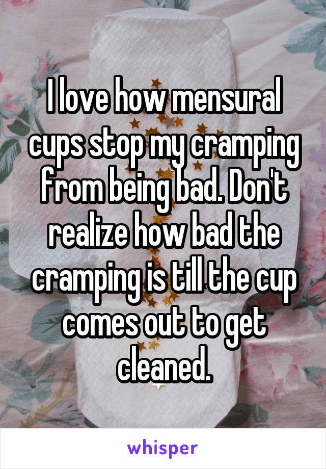 I love how mensural cups stop my cramping from being bad. Don't realize how bad the cramping is till the cup comes out to get cleaned.