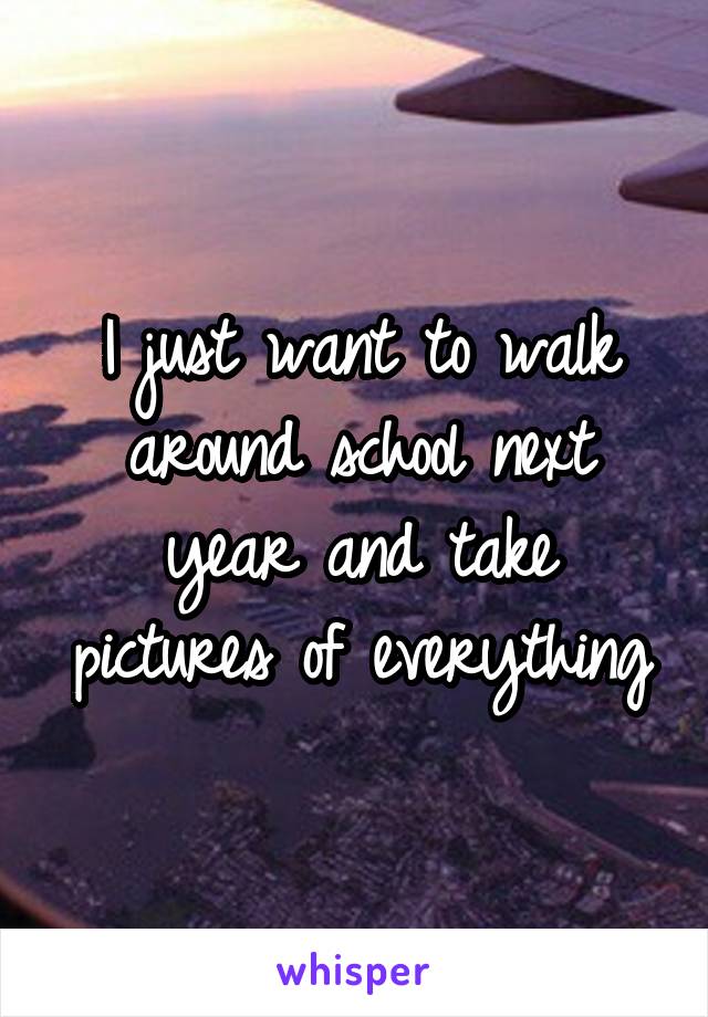 I just want to walk around school next year and take pictures of everything