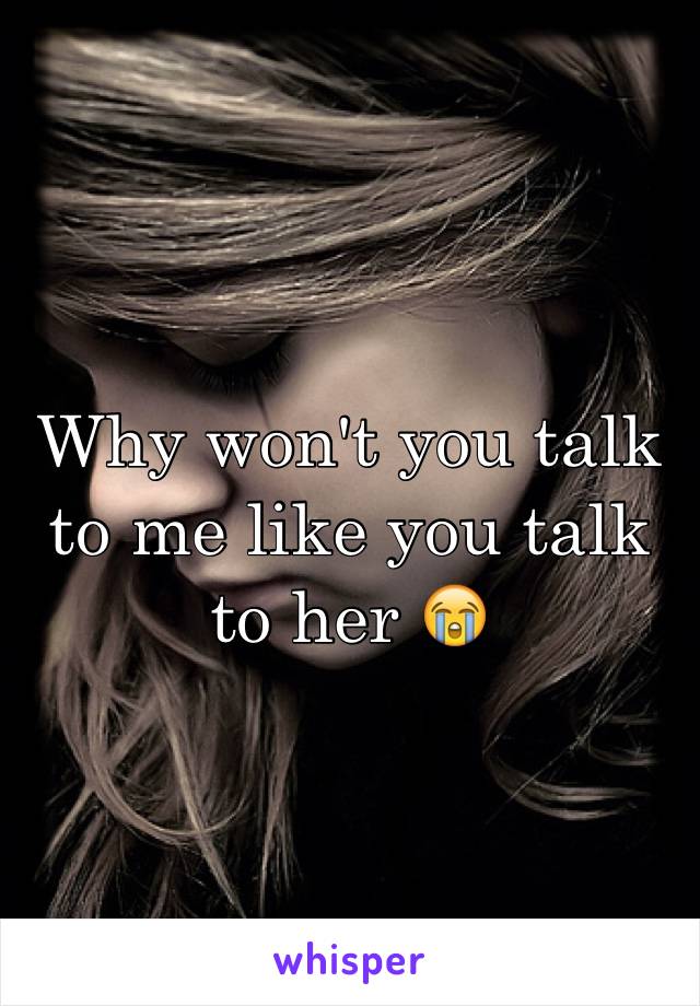 Why won't you talk to me like you talk to her 😭