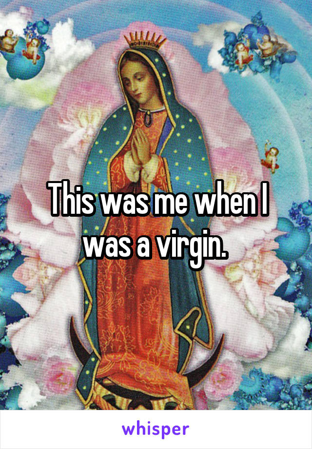 This was me when I was a virgin. 