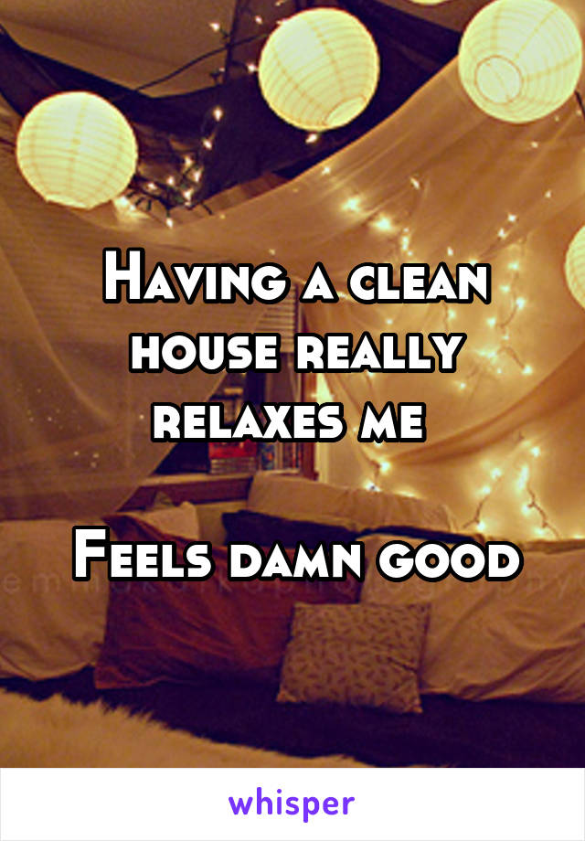 Having a clean house really relaxes me 

Feels damn good