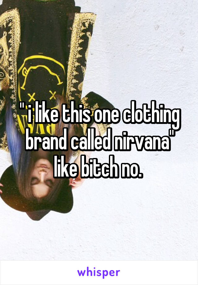 " i like this one clothing brand called nirvana" like bitch no. 