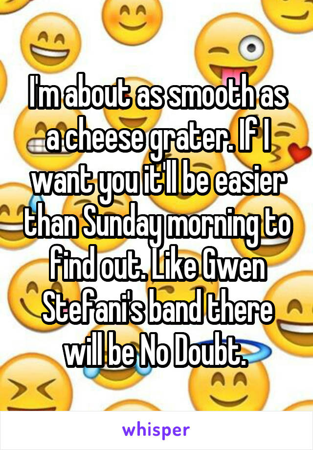 I'm about as smooth as a cheese grater. If I want you it'll be easier than Sunday morning to find out. Like Gwen Stefani's band there will be No Doubt. 