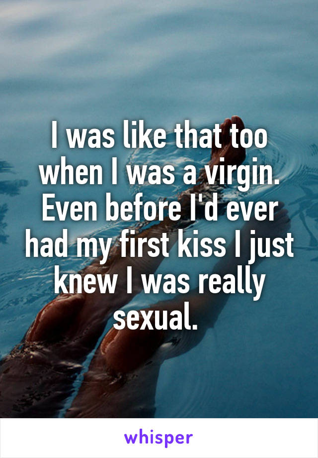 I was like that too when I was a virgin. Even before I'd ever had my first kiss I just knew I was really sexual. 