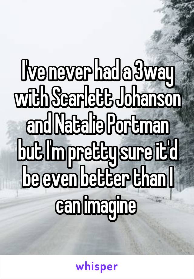 I've never had a 3way with Scarlett Johanson and Natalie Portman but I'm pretty sure it'd be even better than I can imagine 