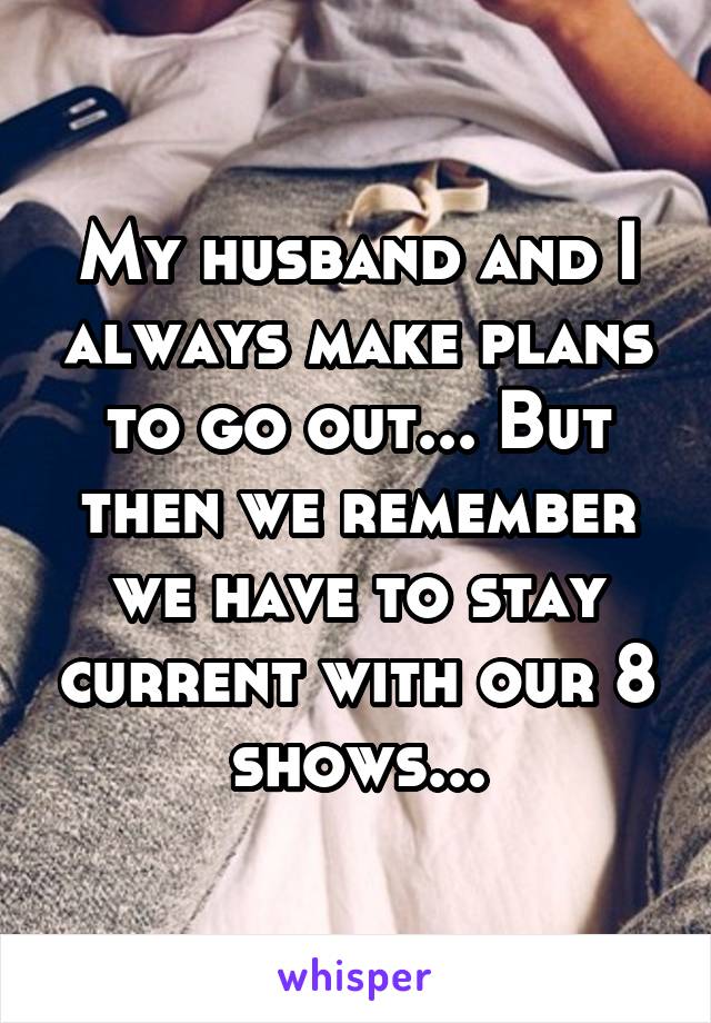 My husband and I always make plans to go out... But then we remember we have to stay current with our 8 shows...