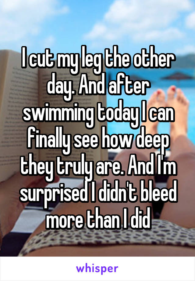 I cut my leg the other day. And after swimming today I can finally see how deep they truly are. And I'm surprised I didn't bleed more than I did