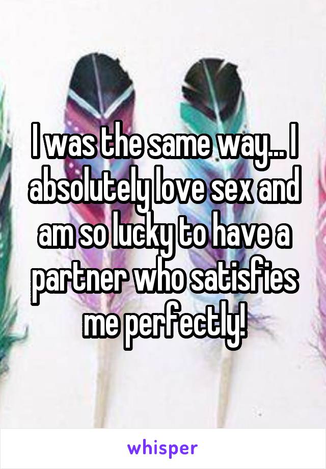 I was the same way... I absolutely love sex and am so lucky to have a partner who satisfies me perfectly!