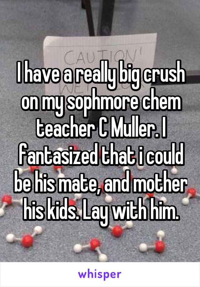 I have a really big crush on my sophmore chem teacher C Muller. I fantasized that i could be his mate, and mother his kids. Lay with him.