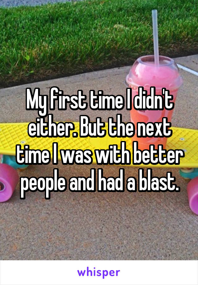 My first time I didn't either. But the next time I was with better people and had a blast.