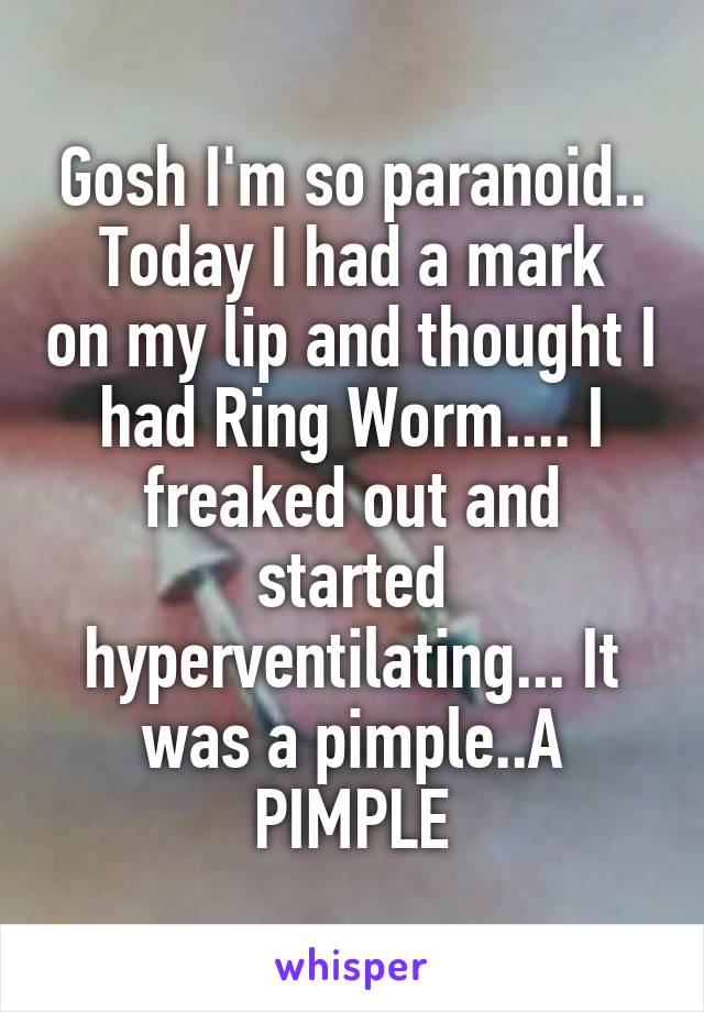 Gosh I'm so paranoid..
Today I had a mark on my lip and thought I had Ring Worm.... I freaked out and started hyperventilating... It was a pimple..A PIMPLE