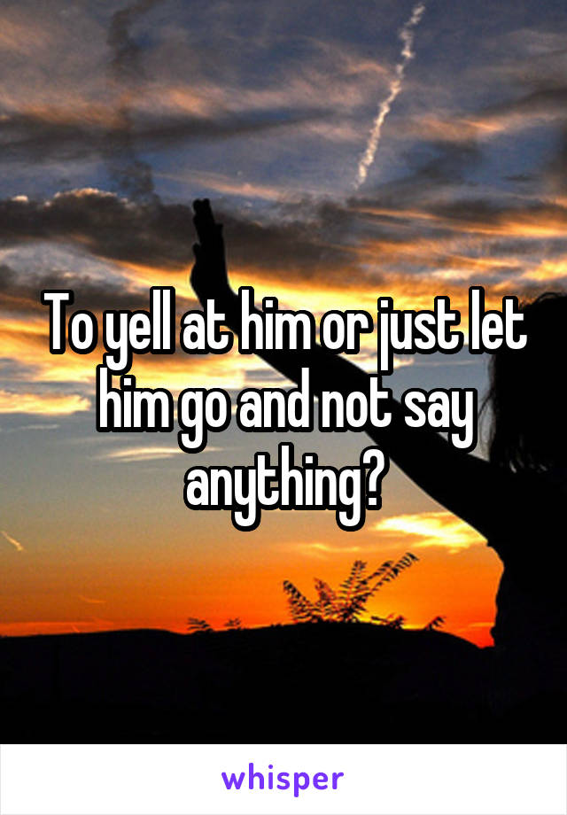 To yell at him or just let him go and not say anything?